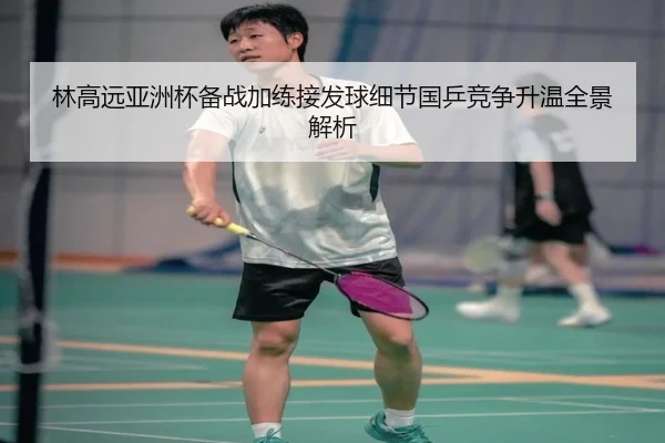 林高远亚洲杯备战加练接发球细节国乒竞争升温全景解析